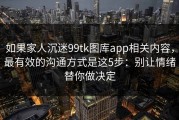 如果家人沉迷99tk图库app相关内容，最有效的沟通方式是这5步：别让情绪替你做决定