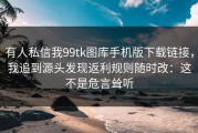 有人私信我99tk图库手机版下载链接，我追到源头发现返利规则随时改：这不是危言耸听