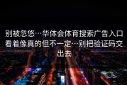 别被忽悠…华体会体育搜索广告入口看着像真的但不一定…别把验证码交出去