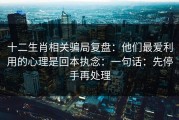 十二生肖相关骗局复盘：他们最爱利用的心理是回本执念：一句话：先停手再处理