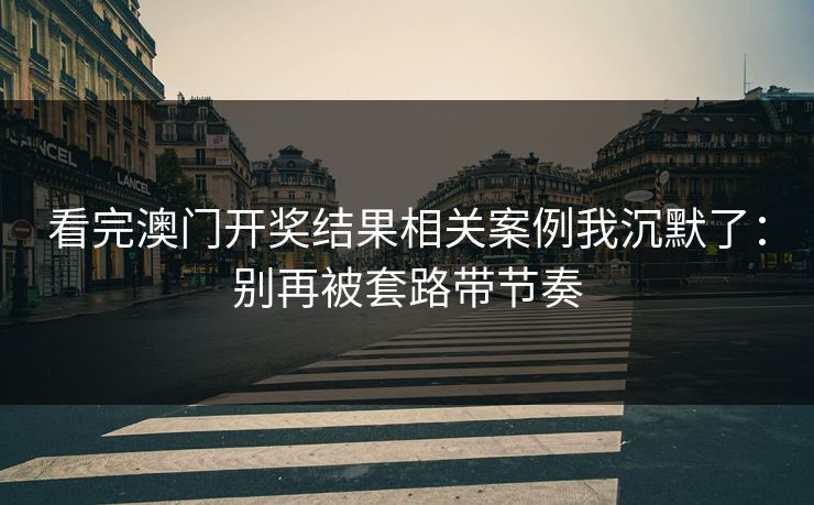 看完澳门开奖结果相关案例我沉默了：别再被套路带节奏