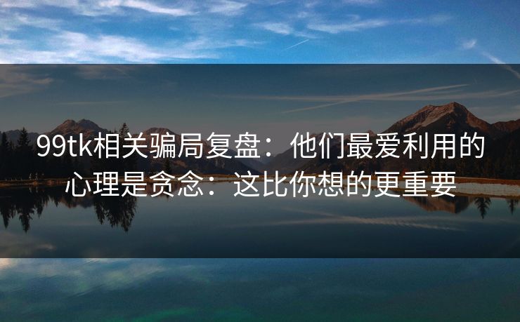 99tk相关骗局复盘：他们最爱利用的心理是贪念：这比你想的更重要
