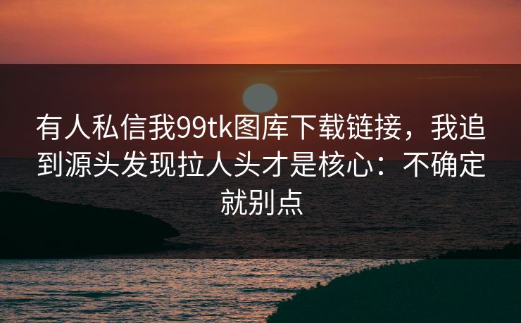 有人私信我99tk图库下载链接,我追到源头发现拉人头才是核心:不确定就别点 有人私信我99tk图库下载链接,我追到源头发现拉人头才是核心:不确定就别点