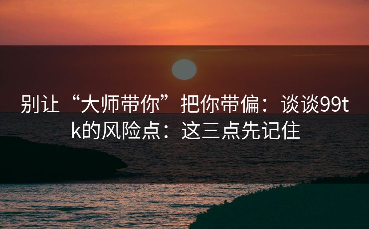 别让“大师带你”把你带偏：谈谈99tk的风险点：这三点先记住