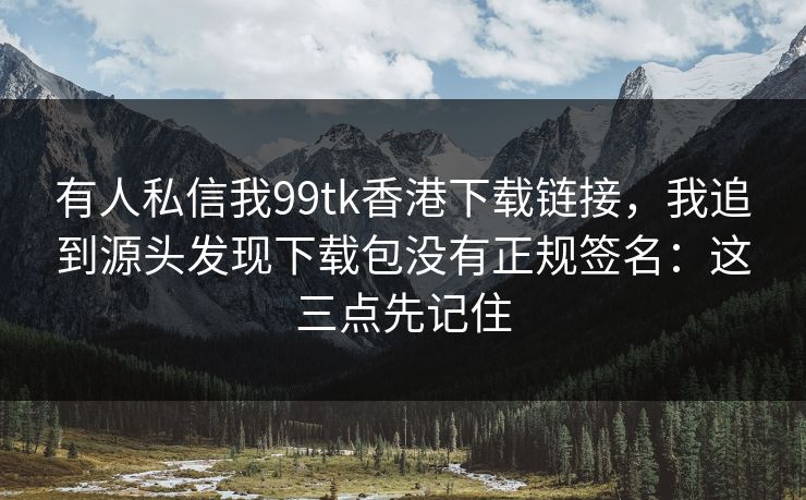 有人私信我99tk香港下载链接，我追到源头发现下载包没有正规签名：这三点先记住
