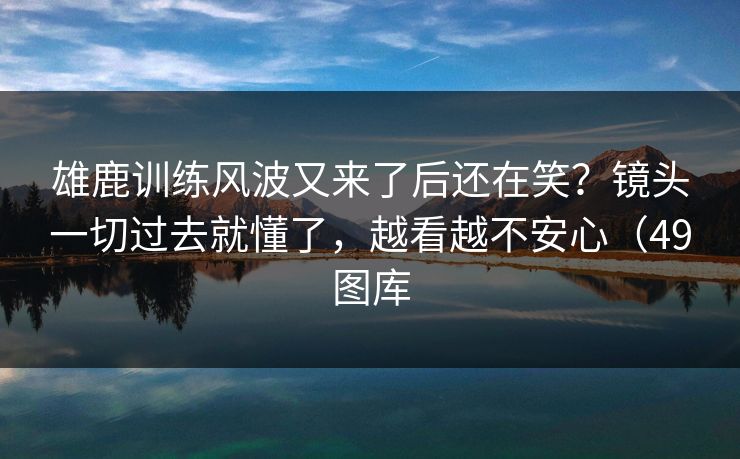 雄鹿训练风波又来了后还在笑？镜头一切过去就懂了，越看越不安心（49图库