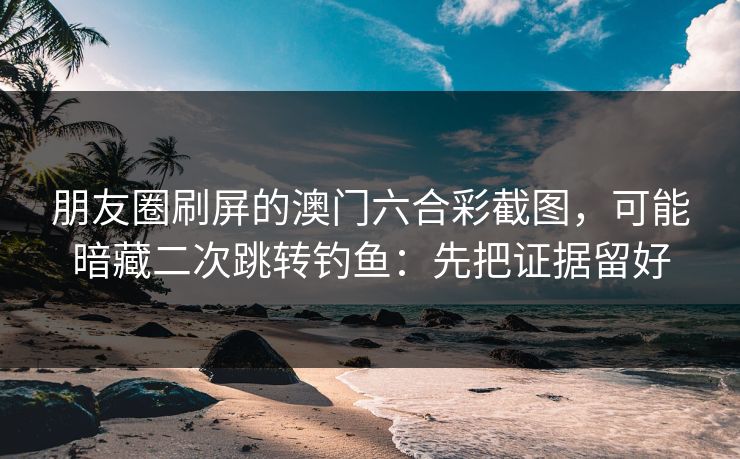 朋友圈刷屏的澳门六合彩截图，可能暗藏二次跳转钓鱼：先把证据留好