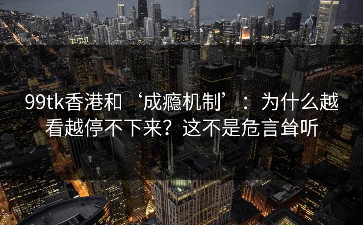 99tk香港和‘成瘾机制’：为什么越看越停不下来？这不是危言耸听