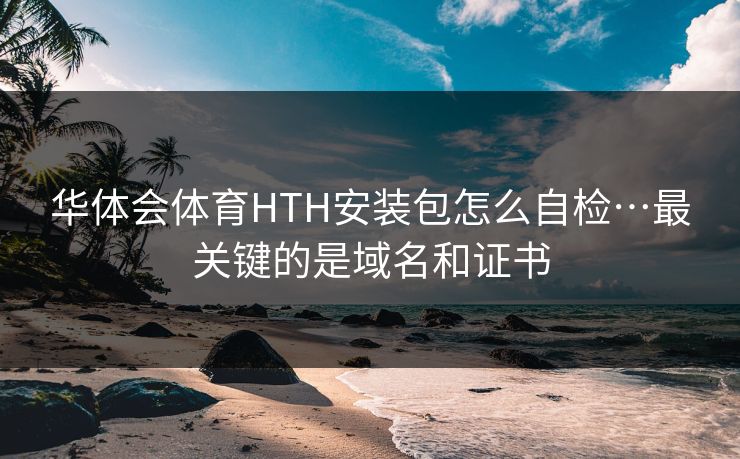 华体会体育HTH安装包怎么自检…最关键的是域名和证书 华体会体育HTH安装包怎么自检…最关键的是域名和证书