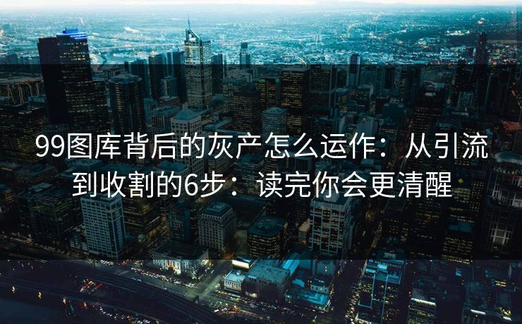 99图库背后的灰产怎么运作：从引流到收割的6步：读完你会更清醒