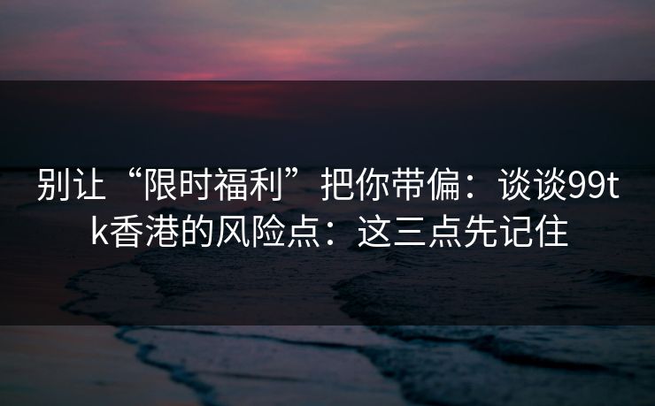 别让“限时福利”把你带偏:谈谈99tk香港的风险点:这三点先记住 别让“限时福利”把你带偏:谈谈99tk香港的风险点:这三点先记住