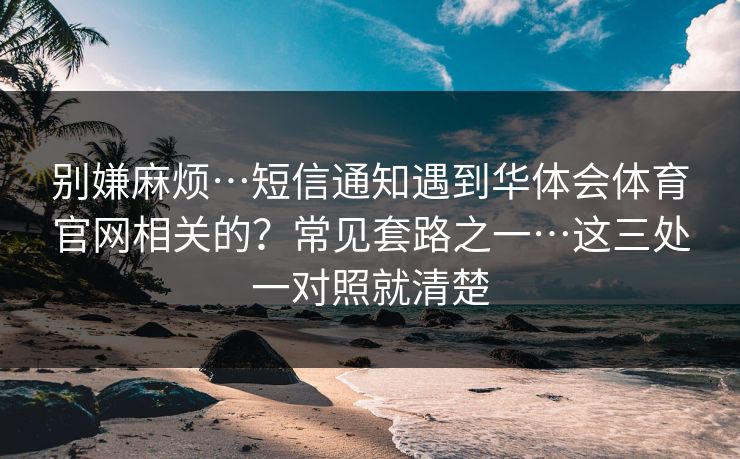 别嫌麻烦…短信通知遇到华体会体育官网相关的？常见套路之一…这三处一对照就清楚