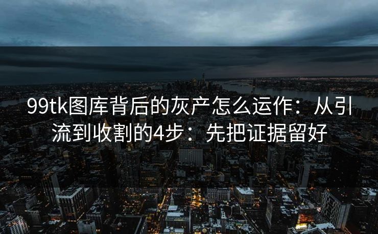 99tk图库背后的灰产怎么运作：从引流到收割的4步：先把证据留好