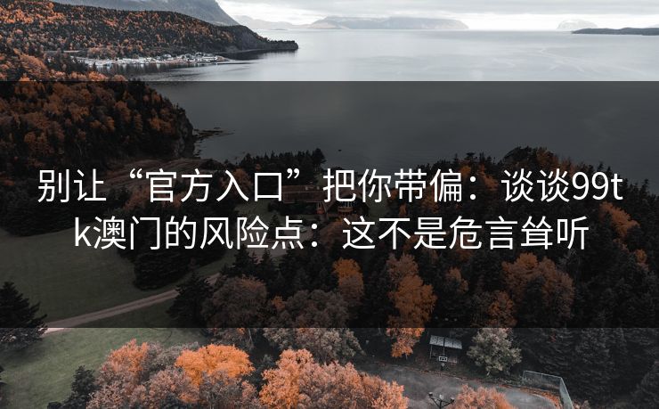 别让“官方入口”把你带偏：谈谈99tk澳门的风险点：这不是危言耸听
