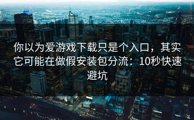 你以为爱游戏下载只是个入口，其实它可能在做假安装包分流：10秒快速避坑