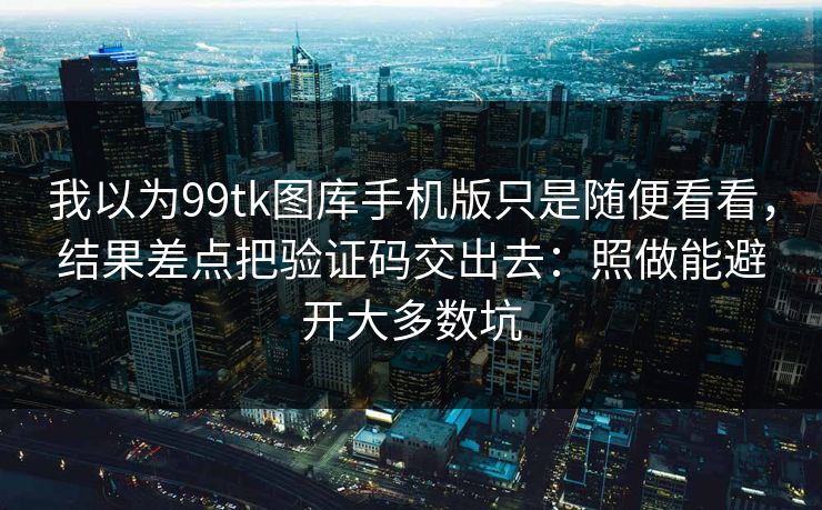 我以为99tk图库手机版只是随便看看，结果差点把验证码交出去：照做能避开大多数坑