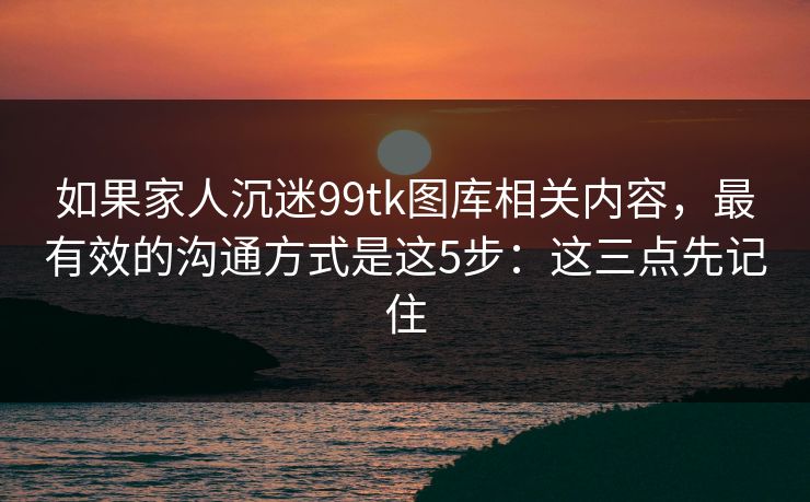 如果家人沉迷99tk图库相关内容，最有效的沟通方式是这5步：这三点先记住