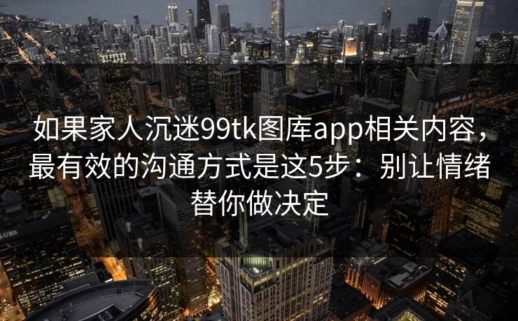 如果家人沉迷99tk图库app相关内容，最有效的沟通方式是这5步：别让情绪替你做决定