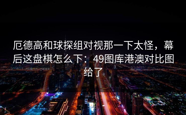 厄德高和球探组对视那一下太怪，幕后这盘棋怎么下：49图库港澳对比图给了