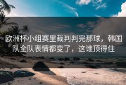 欧洲杯小组赛里裁判判完那球，韩国队全队表情都变了，这谁顶得住