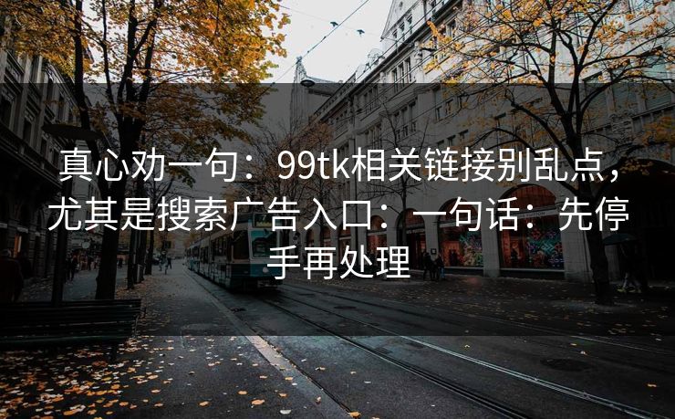 真心劝一句:99tk相关链接别乱点,尤其是搜索广告入口:一句话:先停手再处理 真心劝一句:99tk相关链接别乱点,尤其是搜索广告入口:一句话:先停手再处理