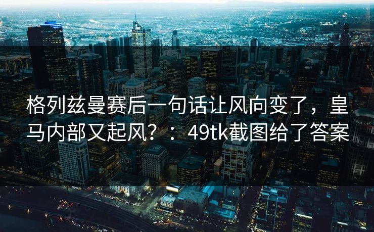 格列兹曼赛后一句话让风向变了,皇马内部又起风?:49tk截图给了答案 格列兹曼赛后一句话让风向变了,皇马内部又起风?:49tk截图给了答案