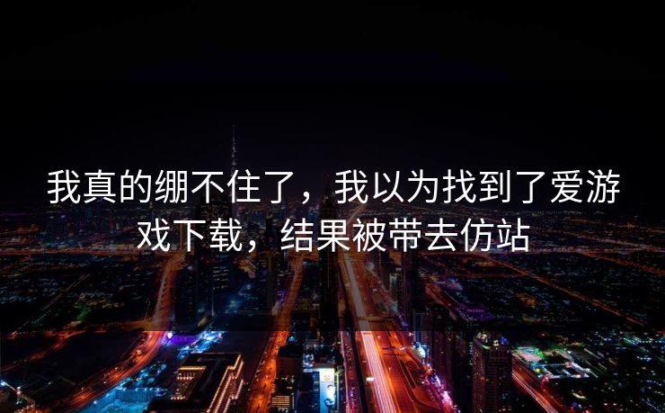 我真的绷不住了,我以为找到了爱游戏下载,结果被带去仿站 我真的绷不住了,我以为找到了爱游戏下载,结果被带去仿站